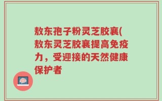 敖东孢子粉灵芝胶襄(敖东灵芝胶襄提高免疫力，受迎接的天然健康保护者