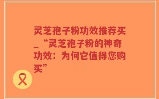 灵芝孢子粉功效推荐买_“灵芝孢子粉的神奇功效：为何它值得您购买”
