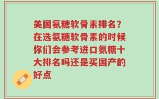 美国氨糖软骨素排名？在选氨糖软骨素的时候你们会参考进口氨糖十大排名吗还是买国产的好点