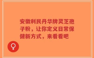 安徽利民丹华牌灵芝孢子粉，让你定义日常保健新方式，来看看吧