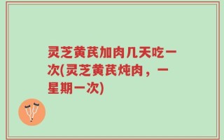 灵芝黄芪加肉几天吃一次(灵芝黄芪炖肉，一星期一次)