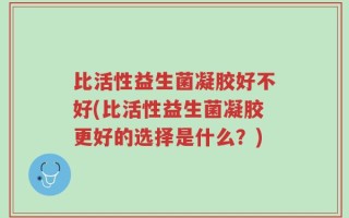 比活性益生菌凝胶好不好(比活性益生菌凝胶更好的选择是什么？)