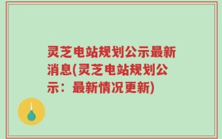 灵芝电站规划公示最新消息(灵芝电站规划公示：最新情况更新)