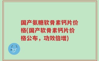 国产氨糖软骨素钙片价格(国产软骨素钙片价格公布，功效倍增)