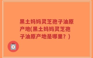 黑土妈妈灵芝孢子油原产地(黑土妈妈灵芝孢子油原产地是哪里？)
