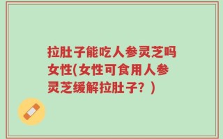 拉肚子能吃人参灵芝吗女性(女性可食用人参灵芝缓解拉肚子？)