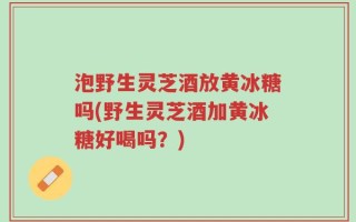 泡野生灵芝酒放黄冰糖吗(野生灵芝酒加黄冰糖好喝吗？)