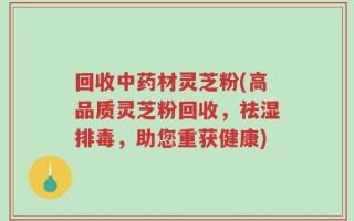 回收中药材灵芝粉(高品质灵芝粉回收，祛湿排毒，助您重获健康)