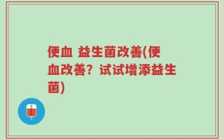 便血 益生菌改善(便血改善？试试增添益生菌)