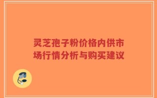 灵芝孢子粉价格内供市场行情分析与购买建议