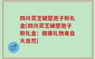 四川灵芝破壁孢子粉礼盒(四川灵芝破壁孢子粉礼盒：健康礼物来自大自然)
