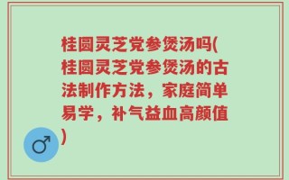 桂圆灵芝党参煲汤吗(桂圆灵芝党参煲汤的古法制作方法，家庭简单易学，补气益血高颜值)