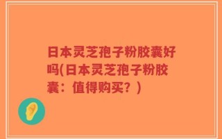 日本灵芝孢子粉胶囊好吗(日本灵芝孢子粉胶囊：值得购买？)