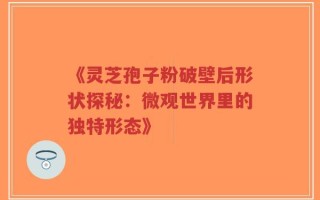 《灵芝孢子粉破壁后形状探秘：微观世界里的独特形态》