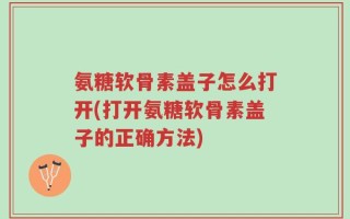 氨糖软骨素盖子怎么打开(打开氨糖软骨素盖子的正确方法)