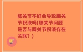膝关节不好会导致踝关节积液吗(膝关节问题是否与踝关节积液存在关联？)