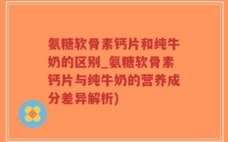 氨糖软骨素钙片和纯牛奶的区别_氨糖软骨素钙片与纯牛奶的营养成分差异解析)