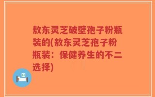 敖东灵芝破壁孢子粉瓶装的(敖东灵芝孢子粉瓶装：保健养生的不二选择)