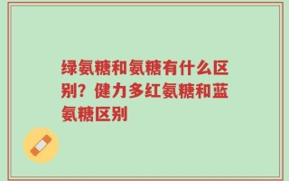 绿氨糖和氨糖有什么区别？健力多红氨糖和蓝氨糖区别