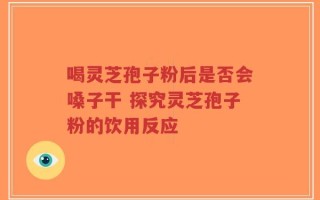 喝灵芝孢子粉后是否会嗓子干 探究灵芝孢子粉的饮用反应