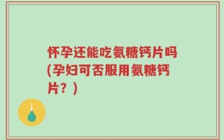 怀孕还能吃氨糖钙片吗(孕妇可否服用氨糖钙片？)