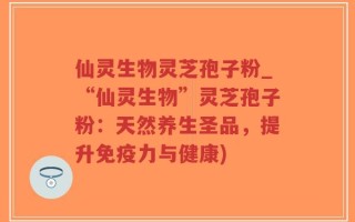 仙灵生物灵芝孢子粉_“仙灵生物”灵芝孢子粉：天然养生圣品，提升免疫力与健康)