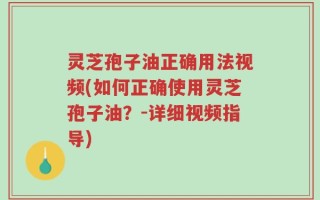 灵芝孢子油正确用法视频(如何正确使用灵芝孢子油？-详细视频指导)