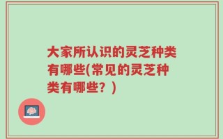 大家所认识的灵芝种类有哪些(常见的灵芝种类有哪些？)