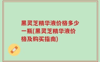 黑灵芝精华液价格多少一瓶(黑灵芝精华液价格及购买指南)