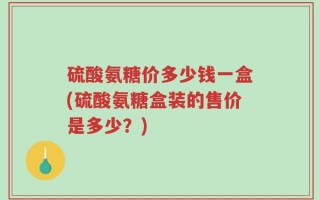 硫酸氨糖价多少钱一盒(硫酸氨糖盒装的售价是多少？)