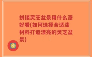 拼接灵芝盆景用什么漆好看(如何选择合适漆材料打造漂亮的灵芝盆景)