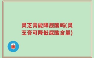 灵芝膏能降尿酸吗(灵芝膏可降低尿酸含量)