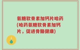 氨糖软骨素加钙片哈药(哈药氨糖软骨素加钙片，促进骨骼健康)