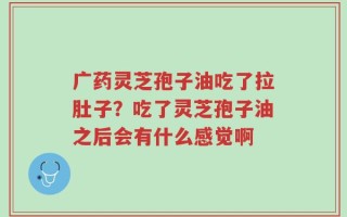 广药灵芝孢子油吃了拉肚子？吃了灵芝孢子油之后会有什么感觉啊