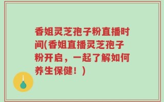 香姐灵芝孢子粉直播时间(香姐直播灵芝孢子粉开启，一起了解如何养生保健！)