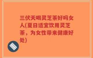 三伏天喝灵芝茶好吗女人(夏日适宜饮用灵芝茶，为女性带来健康好处)