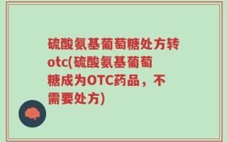 硫酸氨基葡萄糖处方转otc(硫酸氨基葡萄糖成为OTC药品，不需要处方)