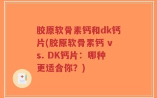 胶原软骨素钙和dk钙片(胶原软骨素钙 vs. DK钙片：哪种更适合你？)