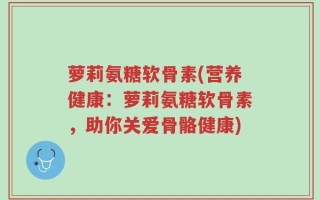 萝莉氨糖软骨素(营养健康：萝莉氨糖软骨素，助你关爱骨骼健康)