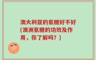 澳大利亚的氨糖好不好(澳洲氨糖的功效及作用，你了解吗？)