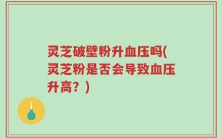 灵芝破壁粉升血压吗(灵芝粉是否会导致血压升高？)