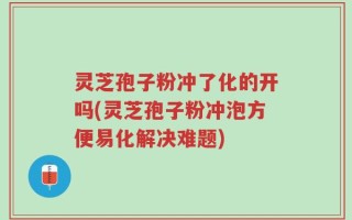 灵芝孢子粉冲了化的开吗(灵芝孢子粉冲泡方便易化解决难题)