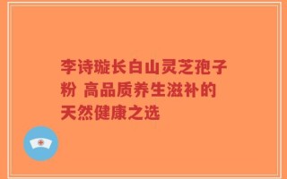 李诗璇长白山灵芝孢子粉 高品质养生滋补的天然健康之选
