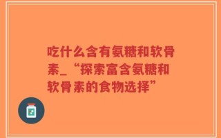 吃什么含有氨糖和软骨素_“探索富含氨糖和软骨素的食物选择”