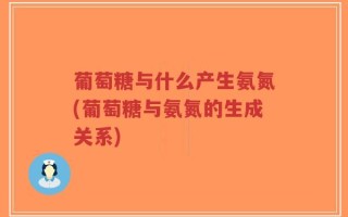 葡萄糖与什么产生氨氮(葡萄糖与氨氮的生成关系)