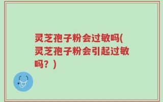 灵芝孢子粉会过敏吗(灵芝孢子粉会引起过敏吗？)