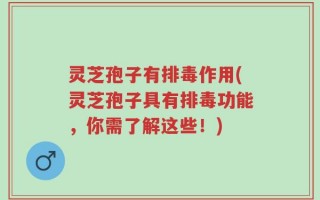 灵芝孢子有排毒作用(灵芝孢子具有排毒功能，你需了解这些！)