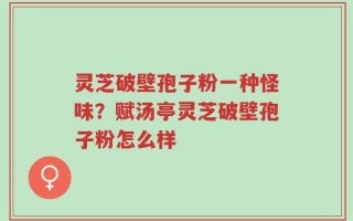 灵芝破壁孢子粉一种怪味？赋汤亭灵芝破壁孢子粉怎么样