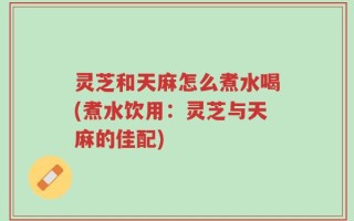 灵芝和天麻怎么煮水喝(煮水饮用：灵芝与天麻的佳配)