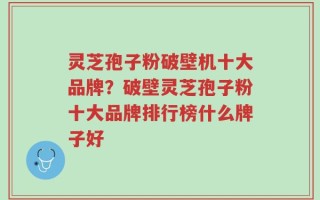 灵芝孢子粉破壁机十大品牌？破壁灵芝孢子粉十大品牌排行榜什么牌子好